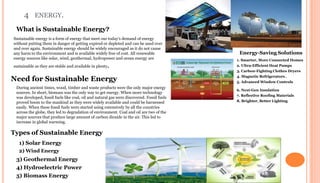 4 ENERGY.
What is Sustainable Energy?
Sustainable energy is a form of energy that meet our today’s demand of energy
without putting them in danger of getting expired or depleted and can be used over
and over again. Sustainable energy should be widely encouraged as it do not cause
any harm to the environment and is available widely free of cost. All renewable
energy sources like solar, wind, geothermal, hydropower and ocean energy are
sustainable as they are stable and available in plenty.
Need for Sustainable Energy
During ancient times, wood, timber and waste products were the only major energy
sources. In short, biomass was the only way to get energy. When more technology
was developed, fossil fuels like coal, oil and natural gas were discovered. Fossil fuels
proved boom to the mankind as they were widely available and could be harnessed
easily. When these fossil fuels were started using extensively by all the countries
across the globe, they led to degradation of environment. Coal and oil are two of the
major sources that produce large amount of carbon dioxide in the air. This led to
increase in global warming.
Types of Sustainable Energy
1) Solar Energy
2) Wind Energy
3) Geothermal Energy
4) Hydroelectric Power
5) Biomass Energy
Energy-Saving Solutions
1. Smarter, More Connected Homes
2. Ultra-Efficient Heat Pumps
3. Carbon-Fighting Clothes Dryers
4. Magnetic Refrigerators .
5. Advanced Window Controls
6. Next-Gen Insulation
7. Reflective Roofing Materials
8. Brighter, Better Lighting
 