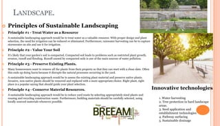 LANDSCAPE.
 Principles of Sustainable Landscaping
 Principle #1 - Treat Water as a Resource
 A sustainable landscaping approach would be to treat water as a valuable resource. With proper design and plant
selection, the need for irrigation can be reduced or eliminated. Furthermore, rainwater harvesting can be to capture
stormwater on site and use it for irrigation.
 Principle #2 - Value Your Soil
 It's likely that your garden's soil is compacted. Compacted soil leads to problems such as restricted plant growth,
erosion, runoff and flooding. Runoff caused by compacted soils is one of the main sources of water pollution.
 Principle #3 - Preserve Existing Plants.
 Many homeowners want to remove all the plants from their property so that they can start with a clean slate. Often
this ends up doing harm because it disrupts the natural processes occurring in the yard.
 A sustainable landscaping approach would be to assess the existing plant material and preserve native plants.
Invasive, non-native plants should be removed and replaced with a more appropriate choice. Right plant, right
place is a popular saying that should guide your plant selection.
 Principle #4 - Conserve Material Resources.
 A sustainable landscaping approach would be to reduce yard waste by selecting appropriately sized plants and
reusing and recycling construction waste. Furthermore, building materials should be carefully selected, using
locally sourced materials whenever possible.
Innovative technologies
1. Water harvesting
2. Tree protection in hard landscape
areas.
3. Seed application and
establishment technologies
4. Pathway surfacing
5. Sustainable drainage
 