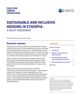 CONTENTS
Executive summary	 1
1. 	 Introduction	 6
2. 	 Ethiopia’s urban and housing
policy landscape	 8
3. 	 Assessing Ethiopian national
urban housing policy framework	 21
4. 	 Recommendations and conclusion	 46
References	 50
SUSTAINABLE AND INCLUSIVE
HOUSING IN ETHIOPIA:
A POLICY ASSESSMENT
Tadashi Matsumoto and Jonathan Crook
Disclaimer:
This document, as well as any statistical data
and map included herein, are without prejudice to
the status of or sovereignty over any territory, to the
delimitation of international frontiers and boundaries
and to the name of any territory, city or area. The
opinions expressed and the arguments employed
herein do not necessarily reflect the official views
of OECD member countries.
Executive summary
Ethiopia is the second most populous and the fifth least urbanised
country in Africa. Just 21% of the population lives in cities, well below
the sub-Saharan Africa average of 40.4%, although Ethiopia’s urban
population is projected to grow between 3.8% to 5.4% per year. From
2000 to 2015, Addis Ababa’s population grew by 37% (from 2.8 million
to 3.8 million) and its built-up area by 32% (from 85km2 to 113km2).
While the rapid pace of urbanisation in Ethiopia could generate
many benefits, it is driving an urgent need for adequate, resilient
and affordable housing, and it also brings the challenge of urban
sprawl, which must be met through the delivery of compact urban
development.
Ethiopia’s current urban housing stock has a number of
characteristics that make urgent action important – both to support
residents’ well-being and to create sustainable cities. These
characteristics include: a housing market historically dominated by
owner-occupiers a highly fragmented, informal and closed rental
market; overcrowding and low-quality housing conditions; and fast-
growing, unmet housing demand that outpaces the provision of
affordable housing.
 