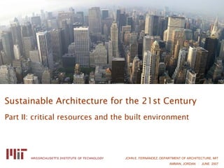 Sustainable Architecture for the 21st Century
Part II: critical resources and the built environment




                                  JOHN E. FERNÁNDEZ, DEPARTMENT OF ARCHITECTURE, MIT
                                                         AMMAN, JORDAN : JUNE 2007