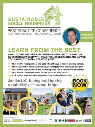 SUSTAINABLE
     SOCIAL HOUSING
     BEST PRACTICE CONFERENCE
     13 & 14 APRIL 2011, DEXTER HOUSE, TOWER HILL, LONDON                                                                  Opening message
                                                                                                                           from Greg Barker,
                                                                                                                             Minister of State
                                                                                                                          for Climate Change




     LEARN FROM THE BEST
     AVOID COSTLY MISTAKES AND IMPROVE EFFICIENCY. A TWO DAY
     CONFERENCE PACKED WITH PRACTICAL CASE STUDIES AND ADVICE
     YOU CAN PUT TO WORK STRAIGHT AWAY.
           What are the most practical and cost-efﬁcient ways to retroﬁt existing homes?
           How do you make new properties hit green targets while staying on budget?
           What are the best materials and technologies to use in various environments?
           What will the Green Deal mean for the social housing sector?
           Book now at www.insidehousing.co.uk/sustainablesocialhousing
                                                                                 SUSTAINABLE
                                                                                 SOCIAL HOUSING
     Join the UK’s leading social housing
        Sponsors                                       BOOK
                                                       NOW
                                         BEST PRACTICE CONFERENCE
     sustainability professionals in April
                                                  Technology Strategy
                                                  Board’s Retroﬁt for
                                                  the Future Programme           13 & 14 APRIL 2011, DEXTER HOUSE, TOWER HILL, LONDON




                                                                  Supported by
Supporters & Sponsors




        LEARN FROM THE BEST
                                      Retroﬁt for the Future by
                                      Technology Strategy Board
 