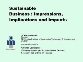 Sustainable
Business : Impressions,
Implications and Impacts
Dr S G Deshmukh
Director,
ABV-Indian Institute of Information Technology & Management
Gwalior
deshmukh.sg@gmail.com
National Conference
Emerging Challenges for Sustainable Business
1 June 2012 at DOMS, IIT Roorkee
 