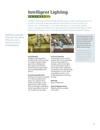 Intelligent Lighting
                     Intelligent lighting combines energy-efficient lamps, modern lighting electronics,
                     as well as thorough analyses to optimize illumination, increase comfort and
                     reduce costs. “Re-lamping”—as it’s often referred to—is one of the simplest
                     ways to upgrade old infrastructure and reduce the environmental impact of older
                     lighting technologies such as incandescent bulbs and electromagnetic ballasts.

Lighting typically                                                                          The Philipsburg-Osceola School
accounts for about                                                                          District in Pennsylvania is today
20% of a city’s                                                                             saving some $70,000 annually
                                                                                            following a lighting retrofit
total electrical                                                                            that was the equivalent of
consumption.                                                                                taking 100 cars off the road.
                                                                                            (Before-and-after photos.)


                                                                                            Con Edison’s warehouse in
                                                                                            Astoria, Queens, lowered its
                                                                                            energy usage with integrated

                     Social Benefits                      Economic Benefits                 occupancy sensors. Lighting
                                                                                            is automatically turned off
                     Intelligent lighting systems         Linking lighting and controls
                                                                                            in unoccupied areas.
                     provide solutions that are closer    enables lights to be used where
                     to sunlight in quality, reduce       they are most needed. For
                     eye-strain and fatigue and           example, public school lights
                     also create a more inviting          can be connected to sensors
                     environment for public spaces        which detect when people are
                     such as building lobbies and         occupying a room, automatically
                     atriums.                             turning lights on or off. Power
                                                          consumption can be cut 20
                     Environmental Benefits               to 40% depending on existing
                     Buildings of all types can benefit   controls.
                     from reducing greenhouse
                     gases. For a typical school          Difficulty
                     retrofit, for example, carbon        Easy to implement.
                     dioxide (CO2), sulfer dioxide
                     (SO2) and nitrogen oxide (NOX)       Typical Payback Period
                     can be reduced by as much as         Payback period is typically
                     3 to 7 metric tons annually.         2 to 3 years.




                                                                                                                                11
 