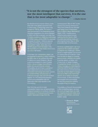 “It is not the strongest of the species that survives,
 nor the most intelligent that survives. It is the one
 that is the most adaptable to change.”
                                                                         — Charles Darwin


For the first time in human history, more      Commissioners’ Plan of 1811 to the
than half of the global population lives       nation’s first zoning ordinance in
in urban areas, a percentage which may         1916; from Frederick Law Olmsted
increase to 70% by 2050. This trend is         and Calvert Vaux’s Greensward
most pronounced in the developing world.       Plan of 1858 to Mayor Bloomberg’s
Shanghai’s population has almost doubled       PlaNYC 2030. Transformative
in little more than a decade, from less than   infrastructure projects include
13 million residents in 2000 to an estimated   opening the Erie Canal in 1825
23 million today, and by 2050 it is expected   to create new trading routes and
to exceed 50 million—twice as many as          damning the Croton River in 1842
the New York/New Jersey/Connecticut            to provide clean drinking water.
metropolitan region. Every day some
50,000 people move into India’s cities,        To remain a global region, we must
the equivalent of a new Staten Island every    expand on this tradition and learn
one and a half weeks.                          to adapt to new challenges. Charles
                                               Darwin’s insight applies just as much
In the New York metropolitan region, we        to communities as to species. Cities
are expected to grow by 3 million residents    must be able to adapt to changing
by 2030, even as we confront the need          environments—whether this means
to reduce our carbon footprint. We are         a warmer planet, or higher cost
a growing metropolis in need of better         of electricity, or tighter budgets.
transit, cleaner energy, more efficient        To paraphrase Darwin, it is not the
public services and smarter schools.           richest, strongest, or most beautiful
Fortunately, we are living in a period of      cities that will thrive and survive in
rapid urbanization just as innovation,         the urban century. It is the smartest
information technology and smart systems       ones that can best adapt to change.
are fundamentally changing how we              And just as DNA is the means that
build and manage cities and metropolitan       species use to adapt to changing
regions. It is this relationship between       environments, so then information
growth and sustainability that will            technologies and sustainability
determine what cities become in the            are the instruments for building
21st century.                                  the cities of the 21st century.

New York City and the tri-state                Fortunately, as Siemens demonstrates
metropolitan region have an extraordinary      in this compelling report, we have
history of innovation to build on, including   the tools and applications to make
investments in infrastructure and human        our neighborhoods and cities more
capital. Great plans range from the            resilient, more efficient, and more
                                               livable—today.

                                                          — Thomas K. Wright
                                                             Executive Director
                                                             Regional Plan Association




                                                                                            1
 