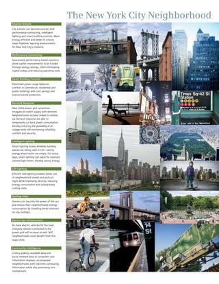 The New York City Neighborhood
Smarter Schools

City schools can become smarter with
performance contracting, intelligent
lighting and smart building controls. More
energy-efficient and better-lit schools
mean healthier learning environments
for New York City’s students.


Performance Contracting

Guaranteed performance-based solutions
allow capital improvements to be funded
through energy savings, often eliminating
capital outlays and reducing operating costs.


Smart Building Controls

Optimized power usage balances
comfort in commercial, residential and
public buildings with cost savings and
environmental protection.


Demand Response

New York’s power grid sometimes
struggles to match supply with demand.
Neighborhoods actively linked to utilities
via demand response are able to
temporarily cut back power consumption
thereby reducing the possibility of an
outage while still maintaining reliability,
comfort and security.


Intelligent Lighting

Smart lighting knows whether building
spaces are being used or not—saving
energy when rooms are empty. On sunny
days, smart lighting can adjust to maintain
optimal light levels, thereby saving energy.


LED Lighting

Efficient LED lighting enables better use
of neighborhood streets and parks at
night while improving security, reducing
energy consumption and substantially
cutting costs.


Rooftop Solar

Owners can tap into the power of the sun
and reduce their neighborhoods’ energy
consumption by installing these solutions
on city rooftops.


Electric-Car Infrastructure

As more electric vehicles hit the road,
charging stations connected to the
power grid will increase as well. NYC
neighborhoods could benefit from this
major shift.


Community Intelligence

Linking publicly available data and
social network data to computers and
information displays can empower
neighborhoods with real-time community
information while also promoting civic
involvement.
 