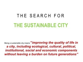 T H E  S E A R C H  F O R   THE SUSTAINABLE CITY Being a sustainable city means  &quot; improving the quality of life in a city, including ecological, cultural, political, institutional, social and economic components without leaving a burden on future generations” 