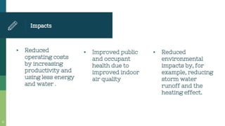 Impacts
Improved public
and occupant
health due to
improved indoor
air quality
Reduced
operating costs
by increasing
productivity and
using less energy
and water .
- Reduced
environmental
impacts by, for
example, reducing
storm water
runoff and the
heating effect.
 