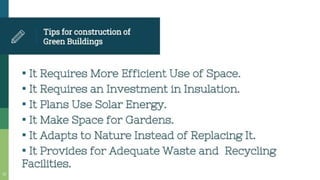 Tipsfor construction of
Green Buildings
It Requires More Efficient Use of Space.
•It Requires an Investment in Insulation.
•It Plans Use Solar Energy.
•It Make Space for Gardens.
* It Adapts to Nature Instead of Replacing It.
* It Provides for Adequate Waste and Recycling
Facilities.
 