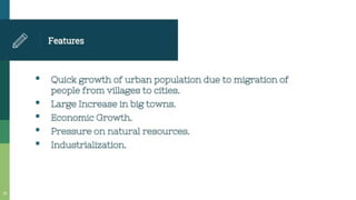 Features
* Quick growth of urban population due to migration of
people from villages to cities.
Large Increase in big towns.
Economic Growth.
Pressure on natural resources.
Industrialization.
 