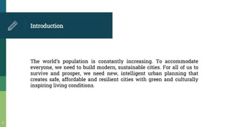 Introduction
The world's population is constantly increasing To accommodate
everyone, we need to build modem, sustainable cities. For all of us to
survive and prosper, we need new, intelligent urban planning that
creates safe, affordable and resilient cities with green and culturally
inspiring living conditions.
 