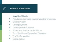 Effectsof urbanization
Negative Effects -
Population Increase causes housing problems.
Overcrowding
Unemployment
Development of Slums
Water and Sanitation Problems
Poor Health and Spread of Diseases
Traffic Congestion
Urban Crime
 