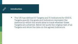 Introduction
The UN has defined 10 Targets and 15 Indicators for SDG 11.
Targets specify the goals and Indicators represent the
metrics by which the world aims to track whether these
Targets are achieved. Below we quote the original text of all
Targets and show the data on the agreed Indicators.
 