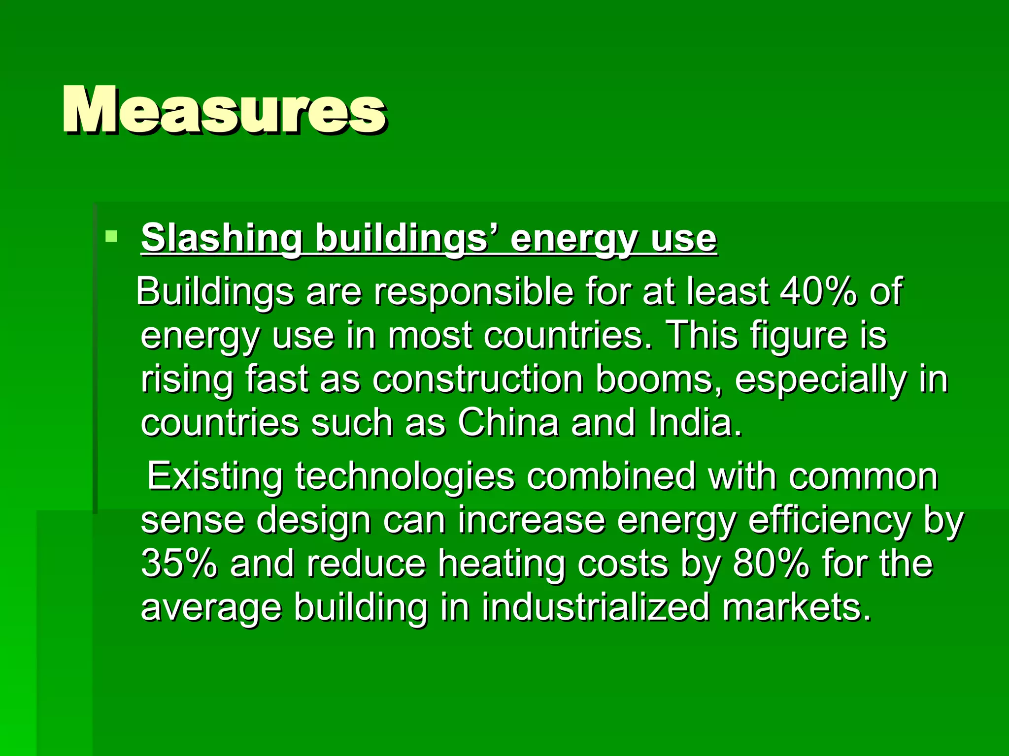 Measures Slashing buildings’ energy use Buildings are responsible for at least 40% of energy use in most countries. This figure is rising fast as construction booms, especially in countries such as China and India. Existing technologies combined with common sense design can increase energy efficiency by 35% and reduce heating costs by 80% for the average building in industrialized markets.  