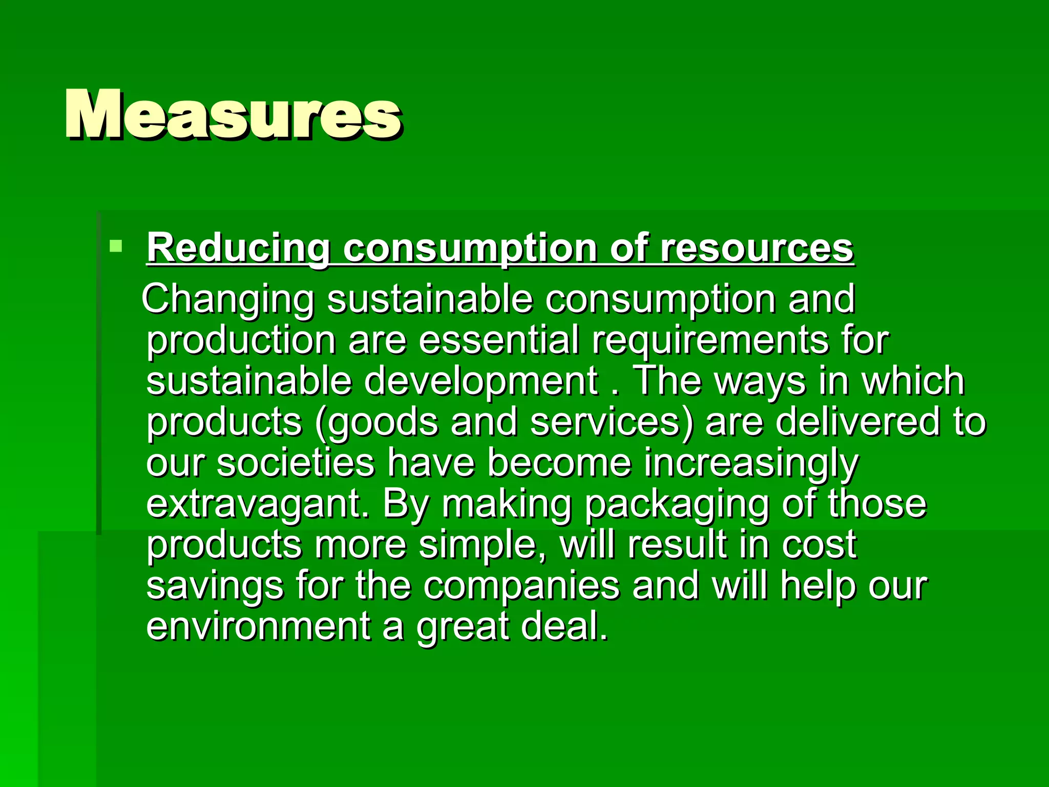 Measures Reducing consumption of resources Changing sustainable consumption and production are essential requirements for sustainable development . The ways in which products (goods and services) are delivered to our societies have become increasingly extravagant. By making packaging of those products more simple, will result in cost savings for the companies and will help our environment a great deal. 
