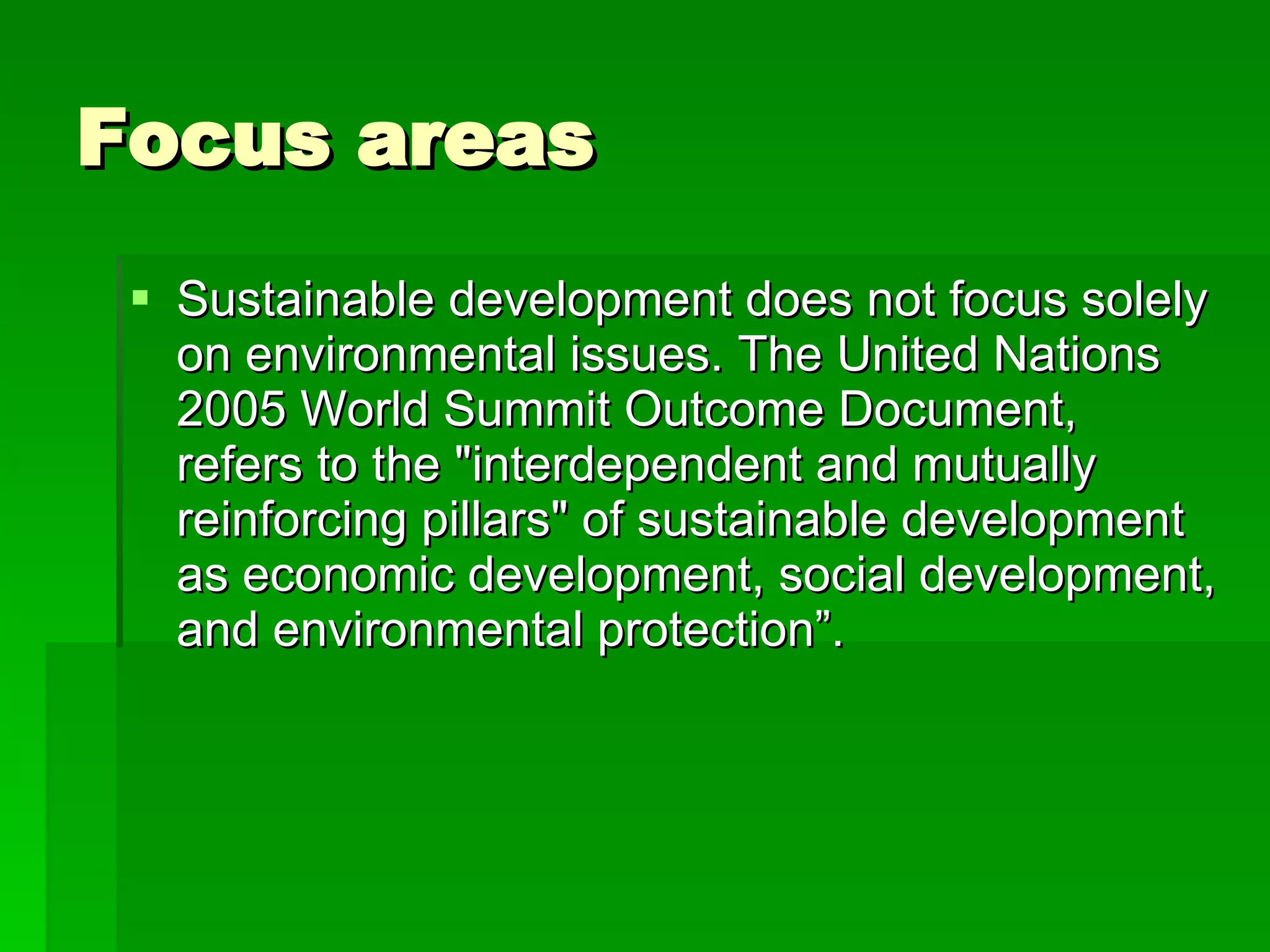 Focus areas Sustainable development does not focus solely on environmental issues. The United Nations 2005 World Summit Outcome Document, refers to the "interdependent and mutually reinforcing pillars" of sustainable development as economic development, social development, and environmental protection”. 