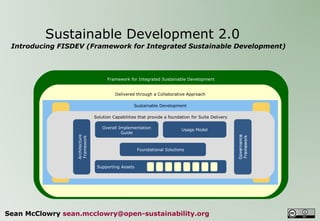 Sustainable Development 2.0
 Introducing FISDEV (Framework for Integrated Sustainable Development)



                                                         Framework for Integrated Sustainable Development


                                                             Delivered through a Collaborative Approach

                                                                      Sustainable Development

                                                   Solution Capabilities that provide a foundation for Suite Delivery




                                                                                                                          Commercial & Open Source
             Business Solutions




                                                                                                                              Product Solutions
                                   Business Intelligence Implementation
                                                Overall             Information                      Access, Search and
                                                                                              Usage Model
                                                          Guide Asset Management                      Content Delivery
                                    Architecture
                                    Framework




                                                                    Enterprise Data Management Content Management
                                                                                      Enterprise
                                                                        Foundational Solutions



                                                      Information Strategy, Architecture and Governance
                                                    Supporting Assets

                                  Sets the new standard for Information Development through an Open Source Offering




Sean McClowry sean.mcclowry@open-sustainability.org
 