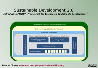   Sustainable Development 2.0  Introducing FISDEV (Framework for Integrated Sustainable Development) Sean McClowry  [email_address] Framework for Integrated Sustainable Development Delivered through a Collaborative Approach Sets the new standard for  Information Development  through an Open Source Offering Sustainable Development Enterprise Data Management Enterprise Content Management Information Strategy, Architecture and Governance  Solution Capabilities that provide a foundation for Suite Delivery Supporting Assets Commercial & Open Source  Product Solutions Access, Search and Content Delivery  Business Intelligence Information Asset Management Business Solutions Architecture Framework Usage Model Overall Implementation Guide Foundational Solutions 