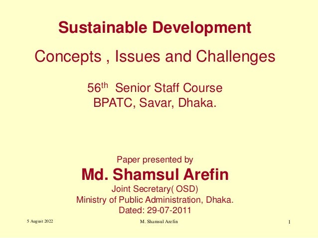 Sustainable Development
Concepts , Issues and Challenges
56th Senior Staff Course
BPATC, Savar, Dhaka.
Paper presented by
Md. Shamsul Arefin
Joint Secretary( OSD)
Ministry of Public Administration, Dhaka.
Dated: 29-07-2011
5 August 2022 1
M. Shamsul Arefin
 