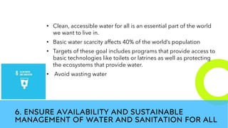 New employees &
anniversaries
6. ENSURE AVAILABILITY AND SUSTAINABLE
MANAGEMENT OF WATER AND SANITATION FOR ALL
• Clean, accessible water for all is an essential part of the world
we want to live in.
• Basic water scarcity affects 40% of the world’s population
• Targets of these goal includes programs that provide access to
basic technologies like toilets or latrines as well as protecting
the ecosystems that provide water.
• Avoid wasting water
 