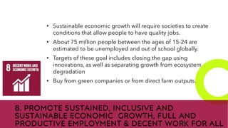 New employees &
anniversaries
8. PROMOTE SUSTAINED, INCLUSIVE AND
SUSTAINABLE ECONOMIC GROWTH, FULL AND
PRODUCTIVE EMPLOYMENT & DECENT WORK FOR ALL
• Sustainable economic growth will require societies to create
conditions that allow people to have quality jobs.
• About 75 million people between the ages of 15-24 are
estimated to be unemployed and out of school globally.
• Targets of these goal includes closing the gap using
innovations, as well as separating growth from ecosystem
degradation
• Buy from green companies or from direct farm outputs.
 