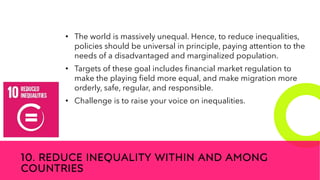 New employees &
anniversaries
10. REDUCE INEQUALITY WITHIN AND AMONG
COUNTRIES
• The world is massively unequal. Hence, to reduce inequalities,
policies should be universal in principle, paying attention to the
needs of a disadvantaged and marginalized population.
• Targets of these goal includes financial market regulation to
make the playing field more equal, and make migration more
orderly, safe, regular, and responsible.
• Challenge is to raise your voice on inequalities.
 