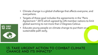 New employees &
anniversaries
13. TAKE URGENT ACTION TO COMBAT CLIMATE
CHANGE AND ITS IMPACTS*
• Climate change is a global challenge that affects everyone, and
everywhere.
• Targets of these goal includes the agreements in the “Paris
Agreement “ 2015 which agreed by UN member nations to limit
global warming to not more than 2 Degrees Celsius
• Educate young people on climate change to put them on a
sustainable path early,
 