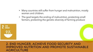 New employees &
anniversaries
2. END HUNGER, ACHIEVE FOOD SECURITY AND
IMPROVED NUTRITION AND PROMOTE SUSTAINABLE
AGRICULTURE
• Many countries still suffer from hunger and malnutrition, mostly
women and children.
• The goal targets the ending of malnutrition, protecting small
farmers, protecting the genetic diversity of farming produce
 