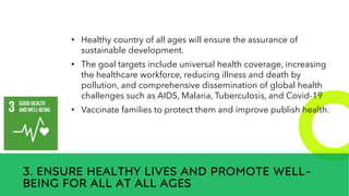 New employees &
anniversaries
3. ENSURE HEALTHY LIVES AND PROMOTE WELL-
BEING FOR ALL AT ALL AGES
• Healthy country of all ages will ensure the assurance of
sustainable development.
• The goal targets include universal health coverage, increasing
the healthcare workforce, reducing illness and death by
pollution, and comprehensive dissemination of global health
challenges such as AIDS, Malaria, Tuberculosis, and Covid-19
• Vaccinate families to protect them and improve publish health.
 