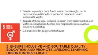 New employees &
anniversaries
5. ENSURE INCLUSIVE AND EQUITABLE QUALITY
EDUCATION AND PROMOTE LIFELONG LEARNING
OPPORTUNITIES FOR ALL
• Gender equality is not a fundamental human right, but is
necessary foundation for a peaceful, prosperous and
sustainable world.
• Targets of these goal includes freedom from discrimination and
violence, equal opportunities and responsibilities as well as
property ownership.
• Callout sexist language and behavior
 