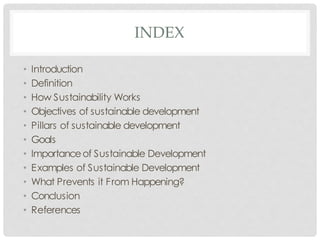 INDEX
• Introduction
• Definition
• How Sustainability Works
• Objectives of sustainable development
• Pillars of sustainable development
• Goals
• Importanceof Sustainable Development
• Examples of Sustainable Development
• What Prevents it From Happening?
• Conclusion
• References
 