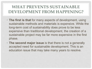 WHAT PREVENTS SUSTAINABLE
DEVELOPMENT FROM HAPPENING?
• The first is that for many aspects of development, using
sustainable methods and materials is expensive. While the
long-term cost of sustainability does prove to be less
expensive than traditional development, the creation of a
sustainable project may be far more expensive in the first
phase.
• The second major issue is that there is not a generally
accepted need for sustainable development. This is an
education issue that may take many years to resolve.
 