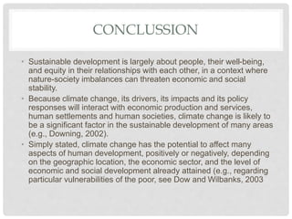 CONCLUSSION
• Sustainable development is largely about people, their well-being,
and equity in their relationships with each other, in a context where
nature-society imbalances can threaten economic and social
stability.
• Because climate change, its drivers, its impacts and its policy
responses will interact with economic production and services,
human settlements and human societies, climate change is likely to
be a significant factor in the sustainable development of many areas
(e.g., Downing, 2002).
• Simply stated, climate change has the potential to affect many
aspects of human development, positively or negatively, depending
on the geographic location, the economic sector, and the level of
economic and social development already attained (e.g., regarding
particular vulnerabilities of the poor, see Dow and Wilbanks, 2003
 