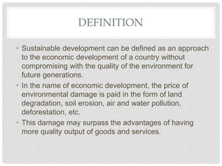 DEFINITION
• Sustainable development can be defined as an approach
to the economic development of a country without
compromising with the quality of the environment for
future generations.
• In the name of economic development, the price of
environmental damage is paid in the form of land
degradation, soil erosion, air and water pollution,
deforestation, etc.
• This damage may surpass the advantages of having
more quality output of goods and services.
 