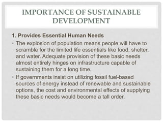 IMPORTANCE OF SUSTAINABLE
DEVELOPMENT
1. Provides Essential Human Needs
• The explosion of population means people will have to
scramble for the limited life essentials like food, shelter,
and water. Adequate provision of these basic needs
almost entirely hinges on infrastructure capable of
sustaining them for a long time.
• If governments insist on utilizing fossil fuel-based
sources of energy instead of renewable and sustainable
options, the cost and environmental effects of supplying
these basic needs would become a tall order.
 