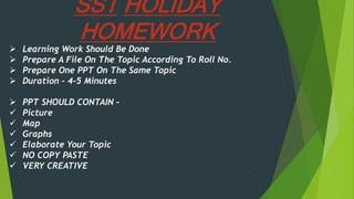 SST HOLIDAY
HOMEWORK
 Learning Work Should Be Done
 Prepare A File On The Topic According To Roll No.
 Prepare One PPT On The Same Topic
 Duration – 4-5 Minutes
 PPT SHOULD CONTAIN –
 Picture
 Map
 Graphs
 Elaborate Your Topic
 NO COPY PASTE
 VERY CREATIVE
 