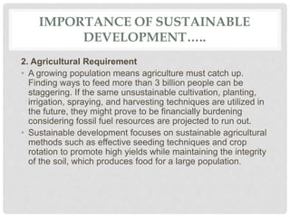 IMPORTANCE OF SUSTAINABLE
DEVELOPMENT…..
2. Agricultural Requirement
• A growing population means agriculture must catch up.
Finding ways to feed more than 3 billion people can be
staggering. If the same unsustainable cultivation, planting,
irrigation, spraying, and harvesting techniques are utilized in
the future, they might prove to be financially burdening
considering fossil fuel resources are projected to run out.
• Sustainable development focuses on sustainable agricultural
methods such as effective seeding techniques and crop
rotation to promote high yields while maintaining the integrity
of the soil, which produces food for a large population.
 