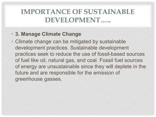 IMPORTANCE OF SUSTAINABLE
DEVELOPMENT…..
• 3. Manage Climate Change
• Climate change can be mitigated by sustainable
development practices. Sustainable development
practices seek to reduce the use of fossil-based sources
of fuel like oil, natural gas, and coal. Fossil fuel sources
of energy are unsustainable since they will deplete in the
future and are responsible for the emission of
greenhouse gasses.
 