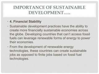 IMPORTANCE OF SUSTAINABLE
DEVELOPMENT…..
• 4. Financial Stability
• Sustainable development practices have the ability to
create more financially sustainable economies across
the globe. Developing countries that can’t access fossil
fuels can leverage renewable forms of energy to power
their economies.
• From the development of renewable energy
technologies, these countries can create sustainable
jobs as opposed to finite jobs based on fossil fuel
technologies.
 