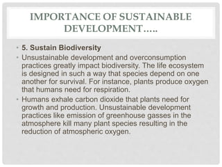 IMPORTANCE OF SUSTAINABLE
DEVELOPMENT…..
• 5. Sustain Biodiversity
• Unsustainable development and overconsumption
practices greatly impact biodiversity. The life ecosystem
is designed in such a way that species depend on one
another for survival. For instance, plants produce oxygen
that humans need for respiration.
• Humans exhale carbon dioxide that plants need for
growth and production. Unsustainable development
practices like emission of greenhouse gasses in the
atmosphere kill many plant species resulting in the
reduction of atmospheric oxygen.
 