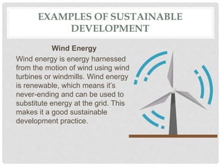 EXAMPLES OF SUSTAINABLE
DEVELOPMENT
Wind Energy
Wind energy is energy harnessed
from the motion of wind using wind
turbines or windmills. Wind energy
is renewable, which means it’s
never-ending and can be used to
substitute energy at the grid. This
makes it a good sustainable
development practice.
 