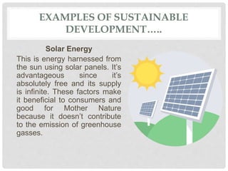 EXAMPLES OF SUSTAINABLE
DEVELOPMENT…..
Solar Energy
This is energy harnessed from
the sun using solar panels. It’s
advantageous since it’s
absolutely free and its supply
is infinite. These factors make
it beneficial to consumers and
good for Mother Nature
because it doesn’t contribute
to the emission of greenhouse
gasses.
 