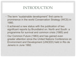 INTRODUCTION
• The term “sustainable development” first came to
prominence in the world Conservation Strategy (WCS) in
1980.
• It achieved a new status with the publication of two
significant reports by Brundtalnd on: North and South: a
programme for survival and common crisis (1985) and
• Our Common Future (1983) and has gained even
greater attention since the United Nations Conference on
Environment and Development (UNCED) held in Rio de
Jenerio in June 1992.
 