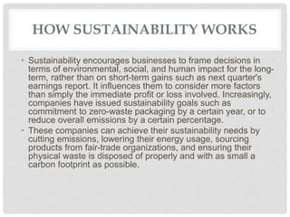 HOW SUSTAINABILITY WORKS
• Sustainability encourages businesses to frame decisions in
terms of environmental, social, and human impact for the long-
term, rather than on short-term gains such as next quarter's
earnings report. It influences them to consider more factors
than simply the immediate profit or loss involved. Increasingly,
companies have issued sustainability goals such as
commitment to zero-waste packaging by a certain year, or to
reduce overall emissions by a certain percentage.
• These companies can achieve their sustainability needs by
cutting emissions, lowering their energy usage, sourcing
products from fair-trade organizations, and ensuring their
physical waste is disposed of properly and with as small a
carbon footprint as possible.
 