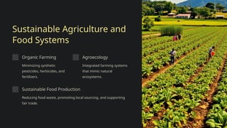 Sustainable Agriculture and
Food Systems
Organic Farming
Minimizing synthetic
pesticides, herbicides, and
fertilizers.
Agroecology
Integrated farming systems
that mimic natural
ecosystems.
Sustainable Food Production
Reducing food waste, promoting local sourcing, and supporting
fair trade.
 