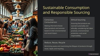 Sustainable Consumption
and Responsible Sourcing
Conscious
Consumerism
Making informed choices
about products and services
based on their environmental
and social impact.
Ethical Sourcing
Ensuring that products are
sourced sustainably and
ethically, considering fair labor
practices, environmental
protection, and social
responsibility.
Reduce, Reuse, Recycle
Minimizing waste and maximizing the lifespan of products through
reuse, repair, and recycling.
 