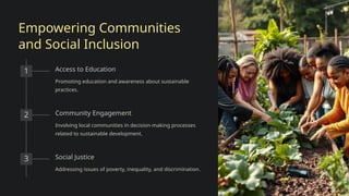 Empowering Communities
and Social Inclusion
1 Access to Education
Promoting education and awareness about sustainable
practices.
2 Community Engagement
Involving local communities in decision-making processes
related to sustainable development.
3 Social Justice
Addressing issues of poverty, inequality, and discrimination.
 