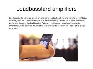 Loudbasstard amplifiers
• Loudbasstard’s bamboo amplifiers are hand-made, hand-cut and hand-dyed in Cebu,
ensuring that each piece is unique and well-crafted by Cebuanos in their community.
• Aside from helping the livelihood of Cebuano craftsmen, using Loudbasstard’s
amplifiers will also save a chunk of your electricity because you don’t need to plug it
anymore.
 