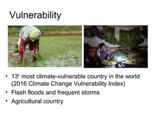 Vulnerability
• 13th
most climate-vulnerable country in the world
(2016 Climate Change Vulnerability Index)
• Flash floods and frequent storms
• Agricultural country
 