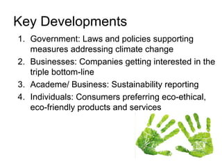 Key Developments
1. Government: Laws and policies supporting
measures addressing climate change
2. Businesses: Companies getting interested in the
triple bottom-line
3. Academe/ Business: Sustainability reporting
4. Individuals: Consumers preferring eco-ethical,
eco-friendly products and services
 