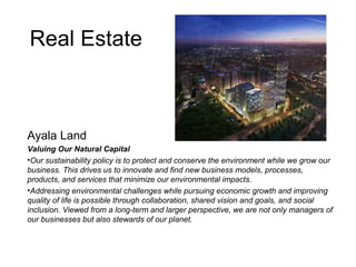 Real Estate
Ayala Land
Valuing Our Natural Capital
•Our sustainability policy is to protect and conserve the environment while we grow our
business. This drives us to innovate and find new business models, processes,
products, and services that minimize our environmental impacts.
•Addressing environmental challenges while pursuing economic growth and improving
quality of life is possible through collaboration, shared vision and goals, and social
inclusion. Viewed from a long-term and larger perspective, we are not only managers of
our businesses but also stewards of our planet.
 